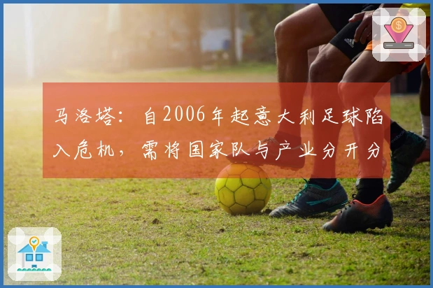 马洛塔：自2006年起意大利足球陷入危机，需将国家队与产业分开分析