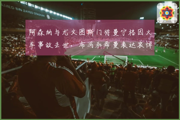 阿森纳与尤文图斯门将曼宁格因火车事故去世，布冯和希曼表达哀悼