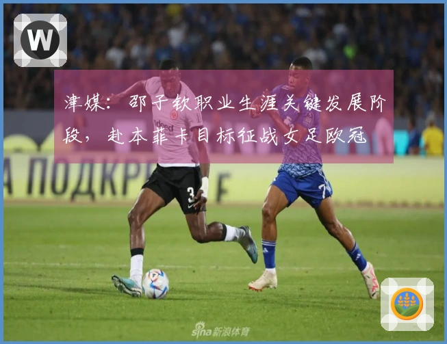 津媒：邵子钦职业生涯关键发展阶段，赴本菲卡目标征战女足欧冠