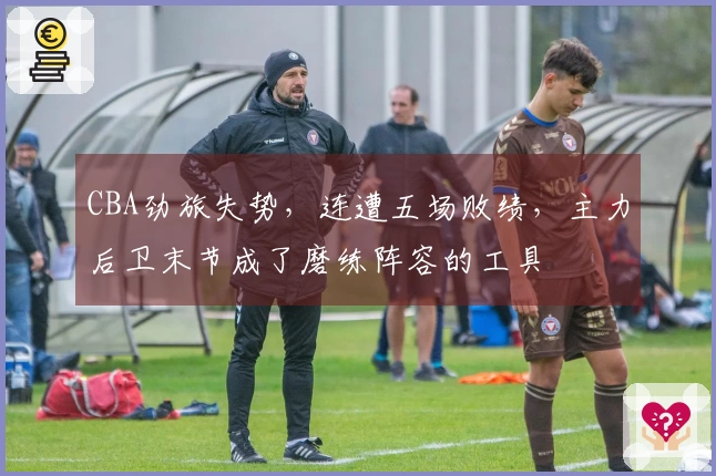 CBA劲旅失势，连遭五场败绩，主力后卫末节成了磨练阵容的工具