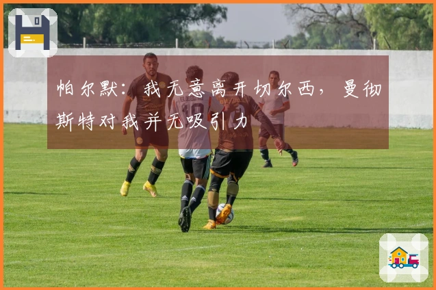 帕尔默：我无意离开切尔西，曼彻斯特对我并无吸引力