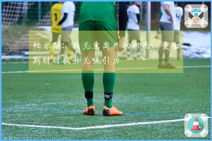 帕尔默：我无意离开切尔西，曼彻斯特对我并无吸引力