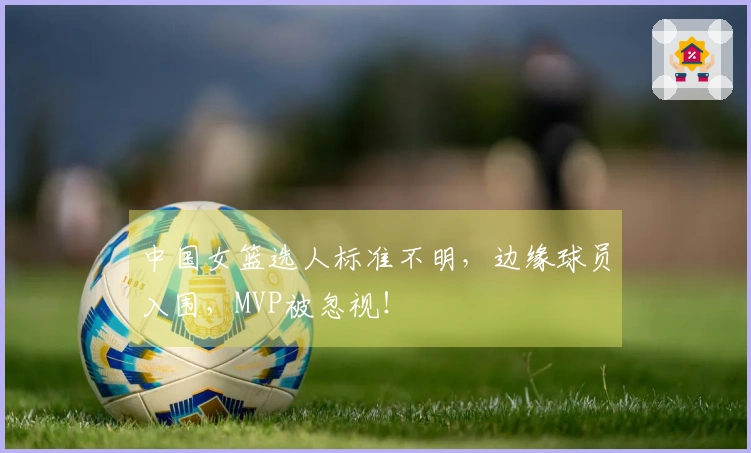 中国女篮选人标准不明，边缘球员入围，MVP被忽视！